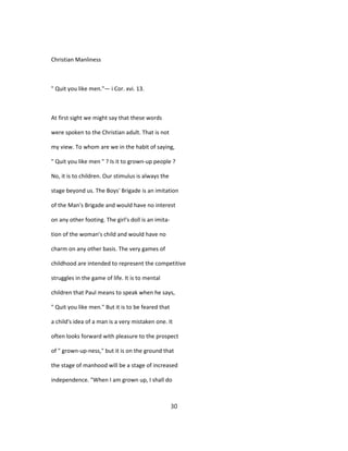 Christian Manliness
" Quit you like men."— i Cor. xvi. 13.
At first sight we might say that these words
were spoken to the Christian adult. That is not
my view. To whom are we in the habit of saying,
" Quit you like men " ? Is it to grown-up people ?
No, it is to children. Our stimulus is always the
stage beyond us. The Boys' Brigade is an imitation
of the Man's Brigade and would have no interest
on any other footing. The girl's doll is an imita-
tion of the woman's child and would have no
charm on any other basis. The very games of
childhood are intended to represent the competitive
struggles in the game of life. It is to mental
children that Paul means to speak when he says,
" Quit you like men." But it is to be feared that
a child's idea of a man is a very mistaken one. It
often looks forward with pleasure to the prospect
of " grown-up-ness," but it is on the ground that
the stage of manhood will be a stage of increased
independence. "When I am grown up, I shall do
30
 