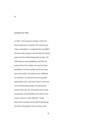 31
MESSAGES OF HOPE
as I like," is the utterance of many a child. Yet
the actual process is exactly in the reverse ratio.
I have no hesitation in saying that the man differs
from the child precisely in the fact that he has less
power than the child of doing what he likes. The
child receives many prohibitions, but they are
nearly all from the outside ; the man has fewer
prohibitions from the outside, but he has many
more from within. The advance from childhood
to manhood is an advance from less to greater
dependence, from a will more free to a will more
circumscribed and bounded. The boy has less
restraint than the man. A hundred voices tempt
young Adam to the forbidden fruit which to the
mature mind cry, "Thou shalt not." Young
Adam feels free when he has hid himself among
the trees of the garden. But the mature mind
31
 