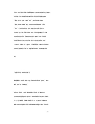 does not feel liberated by the overshadowing trees ;
he has restraint from within. Conscience cries
"No"; principle cries "No"; prudence cries
"No"; love cries "No"; common interest cries
" No." It is the man and not the child that is
bound by the cherubim and flaming sword. The
manliest will is the will that is least free. Child-
hood leaps through the plots of paradise and
crushes them as it goes ; manhood tries to do the
same, but the ties of myriad hearts impede the
32
CHRISTIAN MANLINESS
wayward limbs and say to the mature spirit, " We
will not let thee go."
Son of Man, Thou who hast come to tell our
human childhood what it is to be full-grown, help
us to gaze on Thee ! Help us to look on Thee till
we are changed into the same image ! We should
32
 