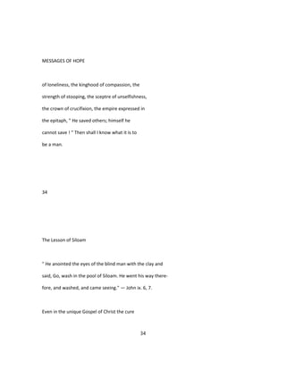 MESSAGES OF HOPE
of loneliness, the kinghood of compassion, the
strength of stooping, the sceptre of unselfishness,
the crown of crucifixion, the empire expressed in
the epitaph, " He saved others; himself he
cannot save ! " Then shall I know what it is to
be a man.
34
The Lesson of Siloam
" He anointed the eyes of the blind man with the clay and
said, Go, wash in the pool of Siloam. He went his way there-
fore, and washed, and came seeing." — John ix. 6, 7.
Even in the unique Gospel of Christ the cure
34
 