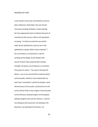 MESSAGES OF HOPE
cures should in future be committed to common-
place influences. Remember, this was His last
miraculous healing of disease. Could anything
be more appropriate than to indicate the point of
transition to the new era ! Was it not equivalent
to saying, " In future my work for you will be
taken by the ophthalmist; learn to see in the
ophthalmist a power which I have ordained " !
Our Lord wishes us to feel that it is by His
sending, by His design, by His Gospel, that
secular streams have acquired their healing
strength. His latest cure of disease is a transition
from grace to nature. " Go, wash in the pool of
Siloam ; use at my command the materials which
earth provides. Hitherto I have healed with my
own hand ; henceforth I send to be healed. I send
dimmed eyes to the oculist, curtained ears to the
aurist, broken limbs to the surgeon, fevered pulses
to the infirmary, diseased organs to the hospital,
fading strength to the summer breezes. I commit
my feeding to the economist, my healing to the
physician, my cleansing to the pastor, my
36
 