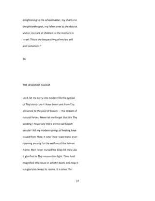 enlightening to the schoolmaster, my charity to
the philanthropist, my fallen ones to the district
visitor, my care of children to the mothers in
Israel. This is the bequeathing of my last will
and testament."
36
THE LESSON OF SILOAM
Lord, let me carry into modern life the symbol
of Thy latest cure ! I have been sent from Thy
presence to the pool of Siloam — the stream of
natural forces. Never let me forget that it is Thy
sending ! Never any more let me call Siloam
secular ! All my modern springs of healing have
issued from Thee, It is to Thee I owe man's ever-
ripening anxiety for the welfare of the human
frame. Men never nursed the body till they saw
it glorified in Thy resurrection light. Thou hast
magnified this house in which I dwell, and now it
is a glory to sweep its rooms. It is since Thy
37
 
