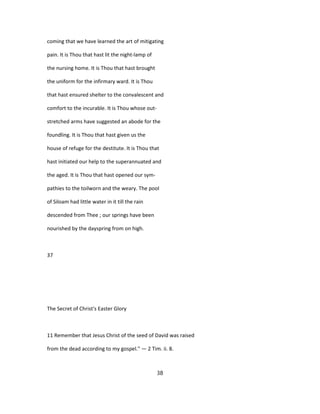 coming that we have learned the art of mitigating
pain. It is Thou that hast lit the night-lamp of
the nursing home. It is Thou that hast brought
the uniform for the infirmary ward. It is Thou
that hast ensured shelter to the convalescent and
comfort to the incurable. It is Thou whose out-
stretched arms have suggested an abode for the
foundling. It is Thou that hast given us the
house of refuge for the destitute. It is Thou that
hast initiated our help to the superannuated and
the aged. It is Thou that hast opened our sym-
pathies to the toilworn and the weary. The pool
of Siloam had little water in it till the rain
descended from Thee ; our springs have been
nourished by the dayspring from on high.
37
The Secret of Christ's Easter Glory
11 Remember that Jesus Christ of the seed of David was raised
from the dead according to my gospel." — 2 Tim. ii. 8.
38
 