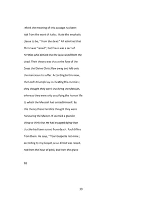 I think the meaning of this passage has been
lost from the want of italics. I take the emphatic
clause to be, " from the dead." All admitted that
Christ was "raised"; but there was a sect of
heretics who denied that He was raised from the
dead. Their theory was that at the foot of the
Cross the Divine Christ flew away and left only
the man Jesus to suffer. According to this view,
the Lord's triumph lay in cheating His enemies ;
they thought they were crucifying the Messiah,
whereas they were only crucifying the human life
to which the Messiah had united Himself. By
this theory these heretics thought they were
honouring the Master. It seemed a grander
thing to think that He had escaped dying than
that He had been raised from death. Paul differs
from them. He says, " Your Gospel is not mine ;
according to my Gospel, Jesus Christ was raised,
not from the hour of peril, but from the grave
38
39
 