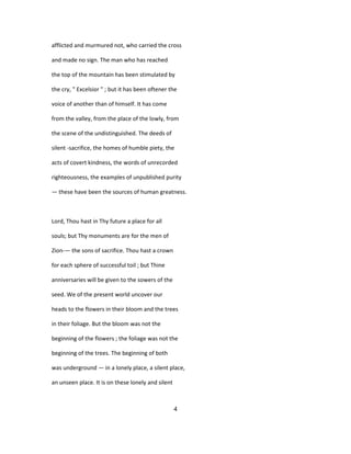 afflicted and murmured not, who carried the cross
and made no sign. The man who has reached
the top of the mountain has been stimulated by
the cry, " Excelsior " ; but it has been oftener the
voice of another than of himself. It has come
from the valley, from the place of the lowly, from
the scene of the undistinguished. The deeds of
silent -sacrifice, the homes of humble piety, the
acts of covert kindness, the words of unrecorded
righteousness, the examples of unpublished purity
— these have been the sources of human greatness.
Lord, Thou hast in Thy future a place for all
souls; but Thy monuments are for the men of
Zion-— the sons of sacrifice. Thou hast a crown
for each sphere of successful toil ; but Thine
anniversaries will be given to the sowers of the
seed. We of the present world uncover our
heads to the flowers in their bloom and the trees
in their foliage. But the bloom was not the
beginning of the flowers ; the foliage was not the
beginning of the trees. The beginning of both
was underground — in a lonely place, a silent place,
an unseen place. It is on these lonely and silent
4
 