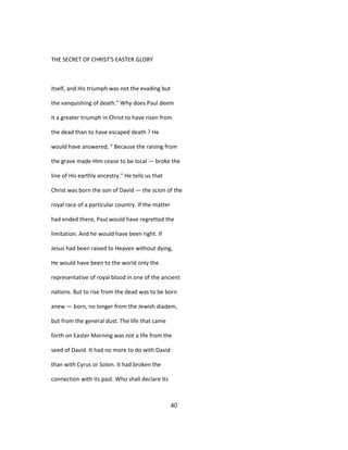 THE SECRET OF CHRIST'S EASTER GLORY
itself, and His triumph was not the evading but
the vanquishing of death." Why does Paul deem
it a greater triumph in Christ to have risen from
the dead than to have escaped death ? He
would have answered, " Because the raising from
the grave made Him cease to be local — broke the
line of His earthly ancestry." He tells us that
Christ was born the son of David — the scion of the
royal race of a particular country. If the matter
had ended there, Paul would have regretted the
limitation. And he would have been right. If
Jesus had been raised to Heaven without dying,
He would have been to the world only the
representative of royal blood in one of the ancient
nations. But to rise from the dead was to be born
anew — born, no longer from the Jewish diadem,
but from the general dust. The life that came
forth on Easter Morning was not a life from the
seed of David. It had no more to do with David
than with Cyrus or Solon. It had broken the
connection with its past. Who shall declare its
40
 