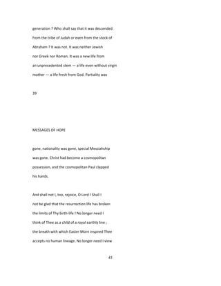 generation ? Who shall say that it was descended
from the tribe of Judah or even from the stock of
Abraham ? It was not. It was neither Jewish
nor Greek nor Roman. It was a new life from
an unprecedented stem — a life even without virgin
mother — a life fresh from God. Partiality was
39
MESSAGES OF HOPE
gone, nationality was gone, special Messiahship
was gone. Christ had become a cosmopolitan
possession, and the cosmopolitan Paul clapped
his hands.
And shall not I, too, rejoice, O Lord ! Shall I
not be glad that the resurrection life has broken
the limits of Thy birth-life ! No longer need I
think of Thee as a child of a royal earthly line ;
the breath with which Easter Morn inspired Thee
accepts no human lineage. No longer need I view
41
 