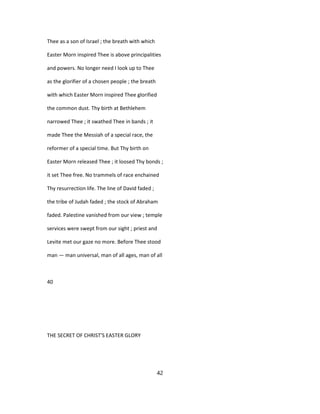 Thee as a son of Israel ; the breath with which
Easter Morn inspired Thee is above principalities
and powers. No longer need I look up to Thee
as the glorifier of a chosen people ; the breath
with which Easter Morn inspired Thee glorified
the common dust. Thy birth at Bethlehem
narrowed Thee ; it swathed Thee in bands ; it
made Thee the Messiah of a special race, the
reformer of a special time. But Thy birth on
Easter Morn released Thee ; it loosed Thy bonds ;
it set Thee free. No trammels of race enchained
Thy resurrection life. The line of David faded ;
the tribe of Judah faded ; the stock of Abraham
faded. Palestine vanished from our view ; temple
services were swept from our sight ; priest and
Levite met our gaze no more. Before Thee stood
man — man universal, man of all ages, man of all
40
THE SECRET OF CHRIST'S EASTER GLORY
42
 