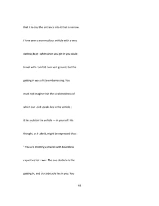 that it is only the entrance into it that is narrow.
I have seen a commodious vehicle with a very
narrow door ; when once you got in you could
travel with comfort over vast ground, but the
getting in was a little embarrassing. You
must not imagine that the straitenedness of
which our Lord speaks lies in the vehicle ;
it lies outside the vehicle — in yourself. His
thought, as I take it, might be expressed thus :
" You are entering a chariot with boundless
capacities for travel. The one obstacle is the
getting in, and that obstacle lies in you. You
44
 
