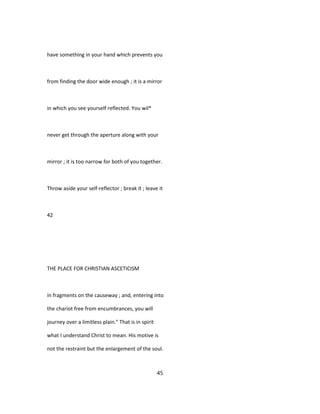 have something in your hand which prevents you
from finding the door wide enough ; it is a mirror
in which you see yourself reflected. You wil*
never get through the aperture along with your
mirror ; it is too narrow for both of you together.
Throw aside your self-reflector ; break it ; leave it
42
THE PLACE FOR CHRISTIAN ASCETICISM
in fragments on the causeway ; and, entering into
the chariot free from encumbrances, you will
journey over a limitless plain." That is in spirit
what I understand Christ to mean. His motive is
not the restraint but the enlargement of the soul.
45
 