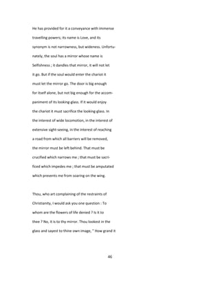 He has provided for it a conveyance with immense
travelling powers; its name is Love, and its
synonym is not narrowness, but wideness. Unfortu-
nately, the soul has a mirror whose name is
Selfishness ; it dandles that mirror, it will not let
it go. But if the soul would enter the chariot it
must let the mirror go. The door is big enough
for itself alone, but not big enough for the accom-
paniment of its looking-glass. If it would enjoy
the chariot it must sacrifice the looking-glass. In
the interest of wide locomotion, in the interest of
extensive sight-seeing, in the interest of reaching
a road from which all barriers will be removed,
the mirror must be left behind. That must be
crucified which narrows me ; that must be sacri-
ficed which impedes me ; that must be amputated
which prevents me from soaring on the wing.
Thou, who art complaining of the restraints of
Christianity, I would ask you one question : To
whom are the flowers of life denied ? Is it to
thee ? No, it is to thy mirror. Thou lookest in the
glass and sayest to thine own image, " How grand it
46
 