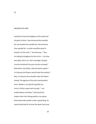 43
MESSAGES OF HOPE
would be to have the kingdoms of the world and
the glory of them ; how honoured thou wouldst
be, how lauded thou wouldst be, how attractive
thou wouldst be ; no other would be equal to
thyself in all the earth ! " And God says, " Thou
art asking the kingdoms for thy mirror — for thine
own glory; that is sin, that is sacrilege; thy gate
must be straitened, thy way must be narrowed."
Wherefore, my brother, does thy God so speak ?
Is it because the flowers would make thee wicked ?
Nay, it is because thou wouldst make the flowers
wicked. The egotism of thy touch would pollute
them. Wealth is not bad till it glorifies thy
mirror, till thou sayest with triumph, " I am
exalted above my fellows." God would fain
redeem thee from finding wealth a corruption.
God would make wealth to thee a good thing. He
would make thee fit to leave the desert and come
47
 