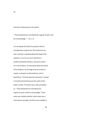 45
The Heart's Obstruction to the Hearer
" They hearkened not unto Moses for anguish of spirit, and
for cruel bondage." — Ex. vi. 9.
It is not always the fault of a preacher that his
message does not go home. We sometimes say
that a minister is speaking above the heads of his
audience ; if so, he is in error. But there is
another possibility of failure, and one for which
he is not to blame ; he may speak above the hearts
of his audience. His message may be as clear as
crystal, as eloquent as Demosthenes, and as
beautiful as " the feet upon the mountains," and yet
it may fall utterly flat because the spirits of the
hearer are flat. This latter case is the case before
us. " They hearkened not unto Moses for
anguish of spirit, and for cruel bondage." There
never was a better preacher, there never was a
more joyous message ; but there was a weight at
49
 