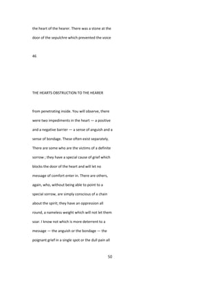 the heart of the hearer. There was a stone at the
door of the sepulchre which prevented the voice
46
THE HEARTS OBSTRUCTION TO THE HEARER
from penetrating inside. You will observe, there
were two impediments in the heart — a positive
and a negative barrier — a sense of anguish and a
sense of bondage. These often exist separately.
There are some who are the victims of a definite
sorrow ; they have a special cause of grief which
blocks the door of the heart and will let no
message of comfort enter in. There are others,
again, who, without being able to point to a
special sorrow, are simply conscious of a chain
about the spirit; they have an oppression all
round, a nameless weight which will not let them
soar. I know not which is more deterrent to a
message — the anguish or the bondage — the
poignant grief in a single spot or the dull pain all
50
 