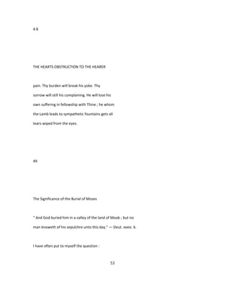 4 8
THE HEARTS OBSTRUCTION TO THE HEARER
pain. Thy burden will break his yoke. Thy
sorrow will still his complaining. He will lose his
own suffering in fellowship with Thine ; he whom
the Lamb leads to sympathetic fountains gets all
tears wiped from the eyes.
49
The Significance of the Burial of Moses
" And God buried him in a valley of the land of Moab ; but no
man knoweth of his sepulchre unto this day." — Deut. xxxiv. 6.
I have often put to myself the question :
53
 