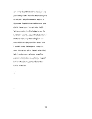 care not for thee ! Thinkest thou He would have
prepared a place for the casket if He had no place
for the gem ! Why should He hold the dust of
Moses dear if He had obliterated his spirit! Why
cherish the garment if He had chilled the life !
Why preserve the ring if He had pulverised the
hand ! Why water the ground if He had withered
the flower! Why keep the dwelling if He had
killed the tenant ! Why crown the lifeless form
if He had crushed the living man ! O my soul,
when Enoch grows pale to thy sight, when Elijah
fades from thine eyes, when the song of the
psalmist is faint in thine ear, when the image of
Samuel refuses to rise, come and attend the
funeral of Moses !
52
--
57
 
