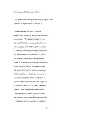 The Necessity of Selflessness to Charity
" Thy righteousness shall go before thee ; the glory of the
Lord shall be thy rearward." — Isa. lviii. 8.
I think this passage has quite a different
meaning from another on which I have elsewhere
commented — "The God of Israel will be your
rearward." This latter passage signifies that God
will retrieve our past. But the words now before
us are to my mind not a promise but a command.
This whole chapter is an exhortation to charity.
The prophet is urging men to deeds of minis-
tration — to sympathy with the poor, compassion
for the sorrowful, help for the needy. He says
that such a life of sacrifice is of more value than
the keeping of sacred days or the attendance at
holy festivals. But he says that even this life of
sacrifice will have no value unless it is sought for
its own sake — that is to say, for the sake of the
sufferer. Let me try to paraphrase his words:
" When you go out on your mission of charity,
take care that you are guided by only one motive
— the goodness of the cause. Let nothing be in
58
 