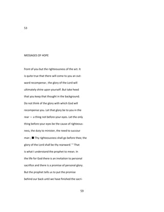 53
MESSAGES OF HOPE
front of you but the righteousness of the act. It
is quite true that there will come to you an out-
ward recompense ; the glory of the Lord will
ultimately shine upon yourself. But take heed
that you keep that thought in the background.
Do not think of the glory with which God will
recompense you. Let that glory be to you in the
rear — a thing not before your eyes. Let the only
thing before your eyes be the cause of righteous-
ness, the duty to minister, the need to succour
man ; ■ Thy righteousness shall go before thee; the
glory of the Lord shall be thy rearward.' " That
is what I understand the prophet to mean. In
the life for God there is an invitation to personal
sacrifice and there is a promise of personal glory.
But the prophet tells us to put the promise
behind our back until we have finished the sacri-
59
 