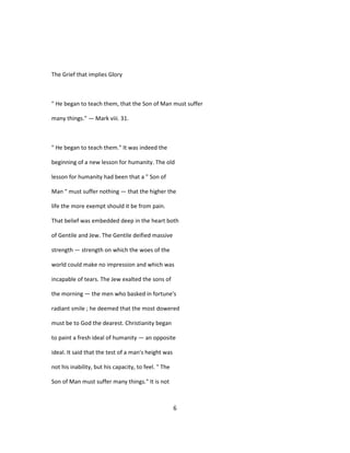The Grief that implies Glory
" He began to teach them, that the Son of Man must suffer
many things." — Mark viii. 31.
" He began to teach them." It was indeed the
beginning of a new lesson for humanity. The old
lesson for humanity had been that a " Son of
Man " must suffer nothing — that the higher the
life the more exempt should it be from pain.
That belief was embedded deep in the heart both
of Gentile and Jew. The Gentile deified massive
strength — strength on which the woes of the
world could make no impression and which was
incapable of tears. The Jew exalted the sons of
the morning — the men who basked in fortune's
radiant smile ; he deemed that the most dowered
must be to God the dearest. Christianity began
to paint a fresh ideal of humanity — an opposite
ideal. It said that the test of a man's height was
not his inability, but his capacity, to feel. " The
Son of Man must suffer many things." It is not
6
 