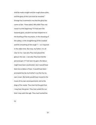 shall be made straight and the rough places plain,
and the glory of the Lord shall be revealed."
Strange has it seemed to me that the glory has
come so late. I have asked, Why didst Thou not
reveal it at the beginning ? If I had seen the
heavenly glory, would it not have helped me in
the levelling of the mountains, in the elevating of
the valleys, in the straightening of the crooked
and the smoothing of the rough ? — so I inquired
in the olden time. But now, my Father, it is all
clear to me. I see why Thou hast placed the
glory in the rear ; I see why Thou hast hid the
personal gain. If I had seen my gain, the labour
might have been accelerated ; but it would have
been less a labour of love. It would have been
prompted less by my brother's cry than by my
own crown. My hands would have moved to the
music of my own accompaniment, not to the
dirge of the needy. Thou hast hid the gold that
I may hear the groan. Thou hast veiled the sun
that I may catch the sigh. Thou hast hushed the
55
61
 
