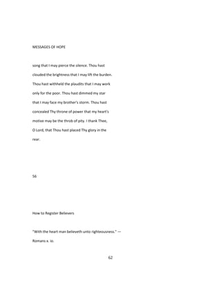 MESSAGES OF HOPE
song that I may pierce the silence. Thou hast
clouded the brightness that I may lift the burden.
Thou hast withheld the plaudits that I may work
only for the poor. Thou hast dimmed my star
that I may face my brother's storm. Thou hast
concealed Thy throne of power that my heart's
motive may be the throb of pity. I thank Thee,
O Lord, that Thou hast placed Thy glory in the
rear.
56
How to Register Believers
"With the heart man believeth unto righteousness." —
Romans x. io.
62
 