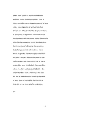 I have often figured to myself the idea of an
ordained census of religious opinion ; it has at
times seemed to me an adequate means of arriving
at the present position of spiritual faith. But
there is one difficulty which has deepry struck me.
It is very easy to register the number of Church
members and their distribution among the different
Churches, because a man cannot both be and not
be the member of a Church at the same time.
But when you come to ask whether a man is
theist or agnostic, pietist or sceptic, believer or
doubter, it is a very difficult thing even for him-
self to answer. And the reason is that he may at
one and the same time be both the one and the
other. For, there are two roads to belief — the
intellect and the heart ; and many a man loses
his way by the former who finds it by the latter.
It is not alone of my belief in God that this is
true; it is as true of my belief in my brother.
57
63
 