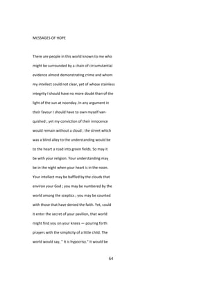 MESSAGES OF HOPE
There are people in this world known to me who
might be surrounded by a chain of circumstantial
evidence almost demonstrating crime and whom
my intellect could not clear, yet of whose stainless
integrity I should have no more doubt than of the
light of the sun at noonday. In any argument in
their favour I should have to own myself van-
quished ; yet my conviction of their innocence
would remain without a cloud ; the street which
was a blind alley to the understanding would be
to the heart a road into green fields. So may it
be with your religion. Your understanding may
be in the night when your heart is in the noon.
Your intellect may be baffled by the clouds that
environ your God ; you may be numbered by the
world among the sceptics ; you may be counted
with those that have denied the faith. Yet, could
it enter the secret of your pavilion, that world
might find you on your knees — pouring forth
prayers with the simplicity of a little child. The
world would say, " It is hypocrisy." It would be
64
 