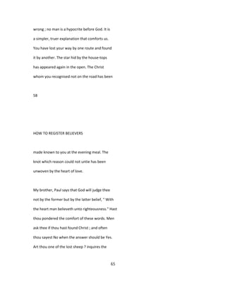 wrong ; no man is a hypocrite before God. It is
a simpler, truer explanation that comforts us.
You have lost your way by one route and found
it by another. The star hid by the house-tops
has appeared again in the open. The Christ
whom you recognised not on the road has been
58
HOW TO REGISTER BELIEVERS
made known to you at the evening meal. The
knot which reason could not untie has been
unwoven by the heart of love.
My brother, Paul says that God will judge thee
not by the former but by the latter belief, " With
the heart man believeth unto righteousness." Hast
thou pondered the comfort of these words. Men
ask thee if thou hast found Christ ; and often
thou sayest No when the answer should be Yes.
Art thou one of the lost sheep ? inquires the
65
 