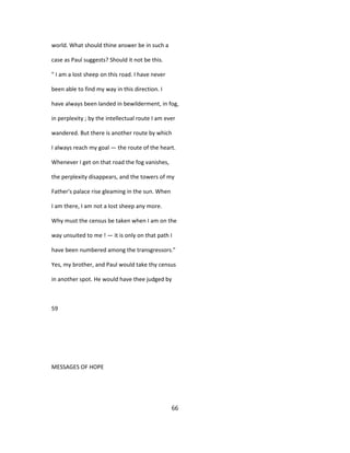 world. What should thine answer be in such a
case as Paul suggests? Should it not be this.
" I am a lost sheep on this road. I have never
been able to find my way in this direction. I
have always been landed in bewilderment, in fog,
in perplexity ; by the intellectual route I am ever
wandered. But there is another route by which
I always reach my goal — the route of the heart.
Whenever I get on that road the fog vanishes,
the perplexity disappears, and the towers of my
Father's palace rise gleaming in the sun. When
I am there, I am not a lost sheep any more.
Why must the census be taken when I am on the
way unsuited to me ! — it is only on that path I
have been numbered among the transgressors."
Yes, my brother, and Paul would take thy census
in another spot. He would have thee judged by
59
MESSAGES OF HOPE
66
 