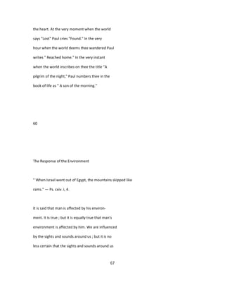 the heart. At the very moment when the world
says "Lost" Paul cries "Found." In the very
hour when the world deems thee wandered Paul
writes " Reached home." In the very instant
when the world inscribes on thee the title "A
pilgrim of the night," Paul numbers thee in the
book of life as " A son of the morning."
60
The Response of the Environment
" When Israel went out of Egypt, the mountains skipped like
rams." — Ps. cxiv. i, 4.
It is said that man is affected by his environ-
ment. It is true ; but it is equally true that man's
environment is affected by him. We are influenced
by the sights and sounds around us ; but it is no
less certain that the sights and sounds around us
67
 