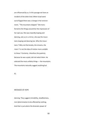 are influenced by us. In this passage we have an
incident of the latter kind. When Israel went
out of Egypt there was a change in her environ-
ment, " The mountains skipped." She trans-
ferred to the things around her the impression of
her own joy. She was inwardly leaping and
dancing, and, as in a mirror, she saw the moun-
tains leaping and dancing too. Why the moun-
tains ? Why not the brooks, the streams, the
rivers ? Is not the idea of motion more suitable
to these ? Certainly ; therefore the psalmist,
because he was a poet, did not select them. He
selected the most unlikely things — the mountains.
The mountains naturally suggest anything but
61
MESSAGES OF HOPE
dancing. They suggest immobility, steadfastness,
iron determination to be affected by nothing.
And that is just where the dramatic power of
68
 