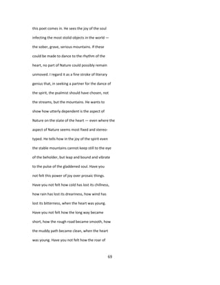 this poet comes in. He sees the joy of the soul
infecting the most stolid objects in the world —
the sober, grave, serious mountains. If these
could be made to dance to the rhythm of the
heart, no part of Nature could possibly remain
unmoved. I regard it as a fine stroke of literary
genius that, in seeking a partner for the dance of
the spirit, the psalmist should have chosen, not
the streams, but the mountains. He wants to
show how utterly dependent is the aspect of
Nature on the state of the heart — even where the
aspect of Nature seems most fixed and stereo-
typed. He tells how in the joy of the spirit even
the stable mountains cannot keep still to the eye
of the beholder, but leap and bound and vibrate
to the pulse of the gladdened soul. Have you
not felt this power of joy over prosaic things.
Have you not felt how cold has lost its chillness,
how rain has lost its dreariness, how wind has
lost its bitterness, when the heart was young.
Have you not felt how the long way became
short, how the rough road became smooth, how
the muddy path became clean, when the heart
was young. Have you not felt how the roar of
69
 