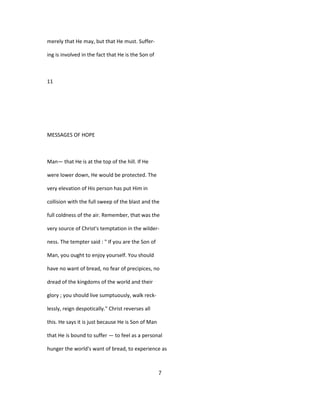 merely that He may, but that He must. Suffer-
ing is involved in the fact that He is the Son of
11
MESSAGES OF HOPE
Man— that He is at the top of the hill. If He
were lower down, He would be protected. The
very elevation of His person has put Him in
collision with the full sweep of the blast and the
full coldness of the air. Remember, that was the
very source of Christ's temptation in the wilder-
ness. The tempter said : " If you are the Son of
Man, you ought to enjoy yourself. You should
have no want of bread, no fear of precipices, no
dread of the kingdoms of the world and their
glory ; you should live sumptuously, walk reck-
lessly, reign despotically." Christ reverses all
this. He says it is just because He is Son of Man
that He is bound to suffer — to feel as a personal
hunger the world's want of bread, to experience as
7
 