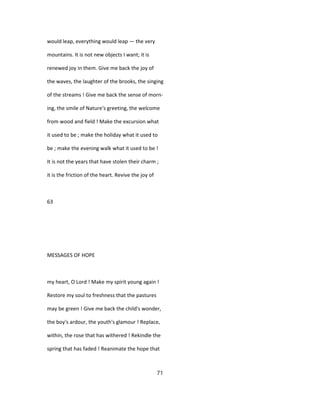 would leap, everything would leap — the very
mountains. It is not new objects I want; it is
renewed joy in them. Give me back the joy of
the waves, the laughter of the brooks, the singing
of the streams ! Give me back the sense of morn-
ing, the smile of Nature's greeting, the welcome
from wood and field ! Make the excursion what
it used to be ; make the holiday what it used to
be ; make the evening walk what it used to be !
It is not the years that have stolen their charm ;
it is the friction of the heart. Revive the joy of
63
MESSAGES OF HOPE
my heart, O Lord ! Make my spirit young again !
Restore my soul to freshness that the pastures
may be green ! Give me back the child's wonder,
the boy's ardour, the youth's glamour ! Replace,
within, the rose that has withered ! Rekindle the
spring that has faded ! Reanimate the hope that
71
 
