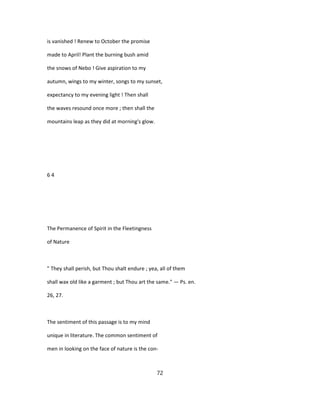 is vanished ! Renew to October the promise
made to April! Plant the burning bush amid
the snows of Nebo ! Give aspiration to my
autumn, wings to my winter, songs to my sunset,
expectancy to my evening light ! Then shall
the waves resound once more ; then shall the
mountains leap as they did at morning's glow.
6 4
The Permanence of Spirit in the Fleetingness
of Nature
" They shall perish, but Thou shalt endure ; yea, all of them
shall wax old like a garment ; but Thou art the same." — Ps. en.
26, 27.
The sentiment of this passage is to my mind
unique in literature. The common sentiment of
men in looking on the face of nature is the con-
72
 