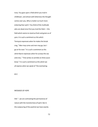 trary. You gaze upon a field which you trod in
childhood ; and almost with bitterness the thought
comes over you, Why is matter so much more
enduring than spirit ! You think of the multitude
who are dead since first you trod this field — this
field which seems to stand as fresh and green as of
yore. It is such a sentiment as this which
Tennyson expresses when he makes the brook
sing, " Men may come and men may go, but I
go on for ever." It is such a sentiment as this
which Byron expresses when he surveys the sea
and cries, " Time writes no wrinkle on thine azure
brow." It is such a sentiment as this which we
all express when we speak of "the everlasting
65 E
MESSAGES OF HOPE
hills " ; we are contrasting the permanence of
nature with the transitoriness of spirit. But in
this outpouring of the psalmist we have exactly
73
 