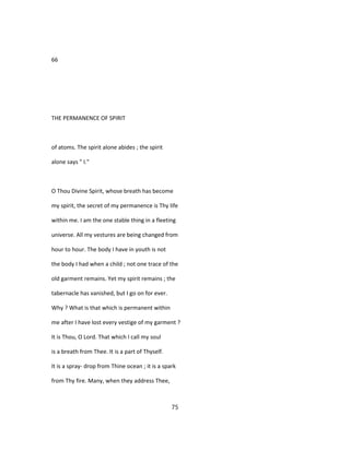 66
THE PERMANENCE OF SPIRIT
of atoms. The spirit alone abides ; the spirit
alone says " I."
O Thou Divine Spirit, whose breath has become
my spirit, the secret of my permanence is Thy life
within me. I am the one stable thing in a fleeting
universe. All my vestures are being changed from
hour to hour. The body I have in youth is not
the body I had when a child ; not one trace of the
old garment remains. Yet my spirit remains ; the
tabernacle has vanished, but I go on for ever.
Why ? What is that which is permanent within
me after I have lost every vestige of my garment ?
It is Thou, O Lord. That which I call my soul
is a breath from Thee. It is a part of Thyself.
It is a spray- drop from Thine ocean ; it is a spark
from Thy fire. Many, when they address Thee,
75
 