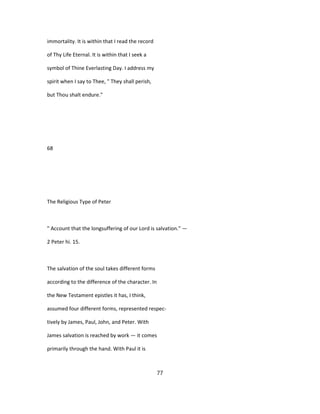 immortality. It is within that I read the record
of Thy Life Eternal. It is within that I seek a
symbol of Thine Everlasting Day. I address my
spirit when I say to Thee, " They shall perish,
but Thou shalt endure."
68
The Religious Type of Peter
" Account that the longsuffering of our Lord is salvation." —
2 Peter hi. 15.
The salvation of the soul takes different forms
according to the difference of the character. In
the New Testament epistles it has, I think,
assumed four different forms, represented respec-
tively by James, Paul, John, and Peter. With
James salvation is reached by work — it comes
primarily through the hand. With Paul it is
77
 