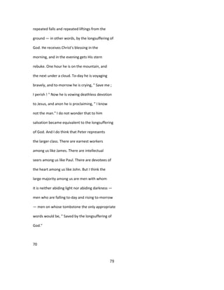 repeated falls and repeated liftings from the
ground — in other words, by the longsuffering of
God. He receives Christ's blessing in the
morning, and in the evening gets His stern
rebuke. One hour he is on the mountain, and
the next under a cloud. To-day he is voyaging
bravely, and to-morrow he is crying, " Save me ;
I perish ! " Now he is vowing deathless devotion
to Jesus, and anon he is proclaiming, " I know
not the man." I do not wonder that to him
salvation became equivalent to the longsuffering
of God. And I do think that Peter represents
the larger class. There are earnest workers
among us like James. There are intellectual
seers among us like Paul. There are devotees of
the heart among us like John. But I think the
large majority among us are men with whom
it is neither abiding light nor abiding darkness —
men who are falling to-day and rising to-morrow
— men on whose tombstone the only appropriate
words would be, " Saved by the longsuffering of
God."
70
79
 