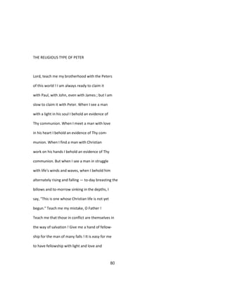 THE RELIGIOUS TYPE OF PETER
Lord, teach me my brotherhood with the Peters
of this world ! I am always ready to claim it
with Paul, with John, even with James ; but I am
slow to claim it with Peter. When I see a man
with a light in his soul I behold an evidence of
Thy communion. When I meet a man with love
in his heart I behold an evidence of Thy com-
munion. When I find a man with Christian
work on his hands I behold an evidence of Thy
communion. But when I see a man in struggle
with life's winds and waves, when I behold him
alternately rising and falling — to-day breasting the
billows and to-morrow sinking in the depths, I
say, "This is one whose Christian life is not yet
begun." Teach me my mistake, O Father !
Teach me that those in conflict are themselves in
the way of salvation ! Give me a hand of fellow-
ship for the man of many falls ! It is easy for me
to have fellowship with light and love and
80
 