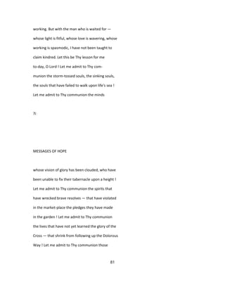 working. But with the man who is waited for —
whose light is fitful, whose love is wavering, whose
working is spasmodic, I have not been taught to
claim kindred. Let this be Thy lesson for me
to-day, O Lord ! Let me admit to Thy com-
munion the storm-tossed souls, the sinking souls,
the souls that have failed to walk upon life's sea !
Let me admit to Thy communion the minds
7i
MESSAGES OF HOPE
whose vision of glory has been clouded, who have
been unable to fix their tabernacle upon a height !
Let me admit to Thy communion the spirits that
have wrecked brave resolves — that have violated
in the market-place the pledges they have made
in the garden ! Let me admit to Thy communion
the lives that have not yet learned the glory of the
Cross — that shrink from following up the Dolorous
Way ! Let me admit to Thy communion those
81
 