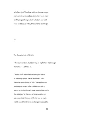 who have kept Thee long waiting, whose progress
has been slow, whose back-turns have been many !
for Thy longsuffering is itself salvation, and until
Thou hast blessed Peter, Thou wilt not let him go.
72
The Characteristic of St. John
" These are written, that believing ye might have life through
His name." — John xx. 21.
I DO not think we mark sufficiently the traces
of autobiography in the sacred writers. The
favourite word of John is " life." He dwells upon
it more than on any other conception. And it
seems to me that there is great appropriateness in
the selection. To the men of his generation he
was essentially the man of life. He had so much
vitality about him that his contemporaries said he
82
 