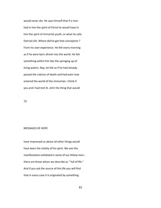 would never die. He says himself that if a man
had in him the spirit of Christ he would have in
him the spirit of immortal youth, or what he calls
Eternal Life. Where did he get that conception ?
From his own experience. He felt every morning
as if he were born afresh into the world. He felt
something within him like the springing up of
living waters. Nay, he felt as if he had already
passed the rubicon of death and had even now
entered the world of the immortals. I think if
you and I had met St. John the thing that would
73
MESSAGES OF HOPE
have impressed us above all other things would
have been the vitality of his spirit. We see this
manifestation exhibited in some of our fellow-men ;
there are those whom we describe as " full of life."
And if you ask the source of this life you will find
that in every case it is originated by something
83
 