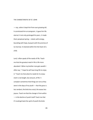 THE CHARACTERISTIC OF ST. JOHN
— nay, rather it kept him from ever growing old.
It constituted him an evergreen ; it gave him life
eternal. It not only prolonged his years ; it made
them perpetual spring — elastic with energy,
bounding with hope, buoyant with the promise of
to-morrow. It retained within him the heart of a
child.
Lord, I often speak of the needs of life. Teach
me that the greatest need in life is life more
abundant ! When my brother man gets wealth I
often say, " I hope he will have long life to enjoy
it." Teach me that what he needs for its enjoy-
ment is not length, but amount, of life ! I
complain sometimes that things are not as they
were in the days of my youth — that the grass is
less verdant, the birds less vocal, the waves less
joyous. Teach me that the change is from within
— in the decline of youth itself! Teach me that
if I could get back the spirit of youth the birds
85
 