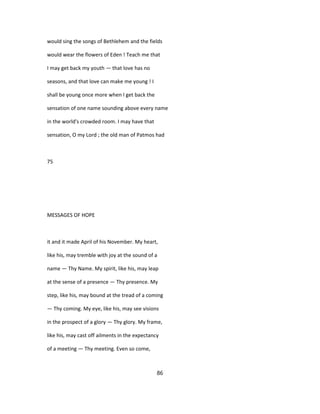 would sing the songs of Bethlehem and the fields
would wear the flowers of Eden ! Teach me that
I may get back my youth — that love has no
seasons, and that love can make me young ! I
shall be young once more when I get back the
sensation of one name sounding above every name
in the world's crowded room. I may have that
sensation, O my Lord ; the old man of Patmos had
75
MESSAGES OF HOPE
it and it made April of his November. My heart,
like his, may tremble with joy at the sound of a
name — Thy Name. My spirit, like his, may leap
at the sense of a presence — Thy presence. My
step, like his, may bound at the tread of a coming
— Thy coming. My eye, like his, may see visions
in the prospect of a glory — Thy glory. My frame,
like his, may cast off ailments in the expectancy
of a meeting — Thy meeting. Even so come,
86
 