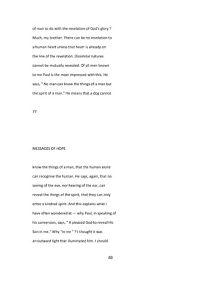 of man to do with the revelation of God's glory ?
Much, my brother. There can be no revelation to
a human heart unless that heart is already on
the line of the revelation. Dissimilar natures
cannot be mutually revealed. Of all men known
to me Paul is the most impressed with this. He
says, " No man can know the things of a man but
the spirit of a man." He means that a dog cannot
77
MESSAGES OF HOPE
know the things of a man, that the human alone
can recognise the human. He says, again, that no
seeing of the eye, nor hearing of the ear, can
reveal the things of the spirit, that they can only
enter a kindred spirit. And this explains what I
have often wondered at — why Paul, in speaking of
his conversion, says, " It pleased God to reveal His
Son in me." Why "in me " ? I thought it was
an outward light that illuminated him. I should
88
 