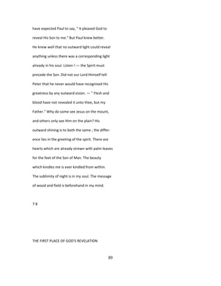 have expected Paul to say, " It pleased God to
reveal His Son to me." But Paul knew better.
He knew well that no outward light could reveal
anything unless there was a corresponding light
already in his soul. Listen ! — the Spirit must
precede the Son. Did not our Lord Himself tell
Peter that he never would have recognised His
greatness by any outward vision. — " Flesh and
blood have not revealed it unto thee, but my
Father." Why do some see Jesus on the mount,
and others only see Him on the plain? His
outward shining is to both the same ; the differ-
ence lies in the greeting of the spirit. There are
hearts which are already strewn with palm leaves
for the feet of the Son of Man. The beauty
which kindles me is ever kindled from within.
The sublimity of night is in my soul. The message
of wood and field is beforehand in my mind.
7 8
THE FIRST PLACE OF GOD'S REVELATION
89
 
