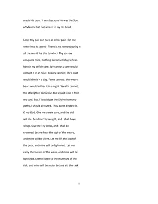 made His cross. It was because He was the Son
of Man He had not where to lay His head.
Lord, Thy pain can cure all other pain ; let me
enter into its secret ! There is no homoeopathy in
all the world like this by which Thy sorrow
conquers mine. Nothing but unselfish grief can
banish my selfish care. Joy cannot ; care would
corrupt it in an hour. Beauty cannot ; life's dust
would dim it in a day. Fame cannot ; the weary
heart would wither it in a night. Wealth cannot ;
the strength of conscious toil would steal it from
my soul. But, if I could get the Divine homoeo-
pathy, I should be cured. Thou canst bestow it,
O my God. Give me a new care, and the old
will die. Send me Thy weight, and I shall have
wings. Give me Thy cross, and I shall be
crowned. Let me hear the sigh of the weary,
and mine will be silent. Let me lift the load of
the poor, and mine will be lightened. Let me
carry the burden of the weak, and mine will be
banished. Let me listen to the murmurs of the
sick, and mine will be mute. Let me aid the task
9
 