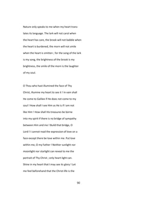 Nature only speaks to me when my heart trans-
lates its language. The lark will not carol when
the heart has care, the brook will not babble when
the heart is burdened, the morn will not smile
when the heart is smitten ; for the song of the lark
is my song, the brightness of the brook is my
brightness, the smile of the morn is the laughter
of my soul.
O Thou who hast illumined the face of Thy
Christ, illumine my heart to see it ! In vain shall
He come to Galilee if He does not come to my
soul ! How shall I see Him as He is if I am not
like Him ! How shall His treasures be borne
into my spirit if there is no bridge of sympathy
between Him and me ! Build that bridge, O
Lord ! I cannot read the expression of love on a
face except there be love within me. Put love
within me, O my Father ! Neither sunlight nor
moonlight nor starlight can reveal to me the
portrait of Thy Christ ; only heart-light can.
Shine in my heart that I may see its glory ! Let
me feel beforehand that the Christ-life is the
90
 