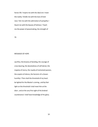 heroic life ! Inspire me with the ideal ere I meet
the reality ! Kindle me with the love of kind-
ness ! Stir me with the admiration of sympathy !
Haunt me with the beauty of holiness ! Teach
me the power of peacemaking, the strength of
79
MESSAGES OF HOPE
sacrifice, the bravery of bending, the courage of
cross-bearing, the devotedness of self-denial, the
majesty of mercy, the royalty of restrained passion,
the sceptre of silence, the heroism of a chosen
humility ! Then shall the threshold of my heart
be lighted for the Master's coming ; and by that
light on the threshold I shall meet Him at the
door ; and at the very first sight of His kindred
countenance I shall have knowledge of His glory.
91
 